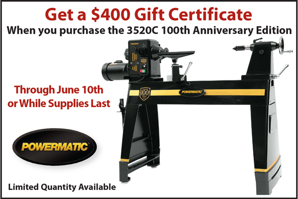 Get a $400 Gift Certificate when you purchase a Powermatic 3520C 100th Anniversary Lathe. Get a $400 Gift Certificate when you purchase a Powermatic 3520C 100th Anniversary Lathe.